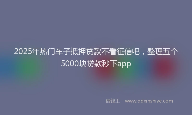 2025年热门车子抵押贷款不看征信吧，整理五个5000块贷款秒下app