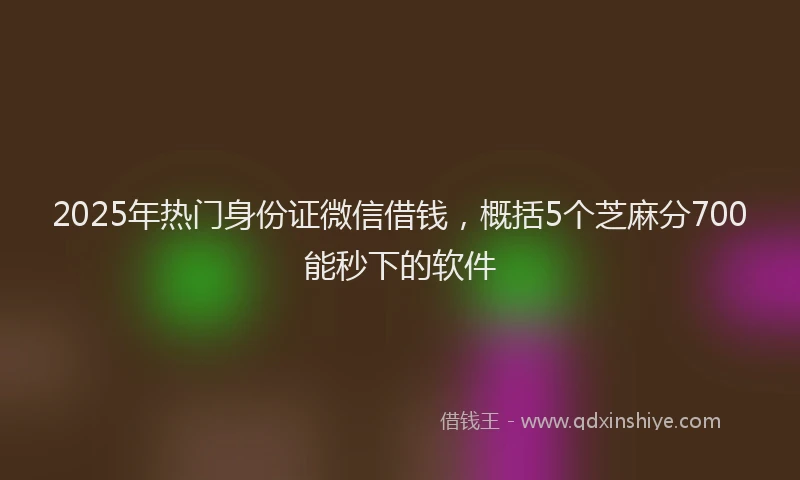 2025年热门身份证微信借钱，概括5个芝麻分700能秒下的软件