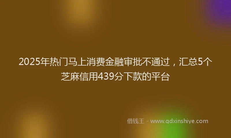 2025年热门马上消费金融审批不通过，汇总5个芝麻信用439分下款的平台