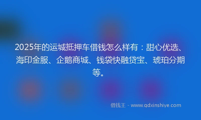 2025年的运城抵押车借钱怎么样有：甜心优选、海印金服、企鹅商城、钱袋快融贷宝、琥珀分期等。