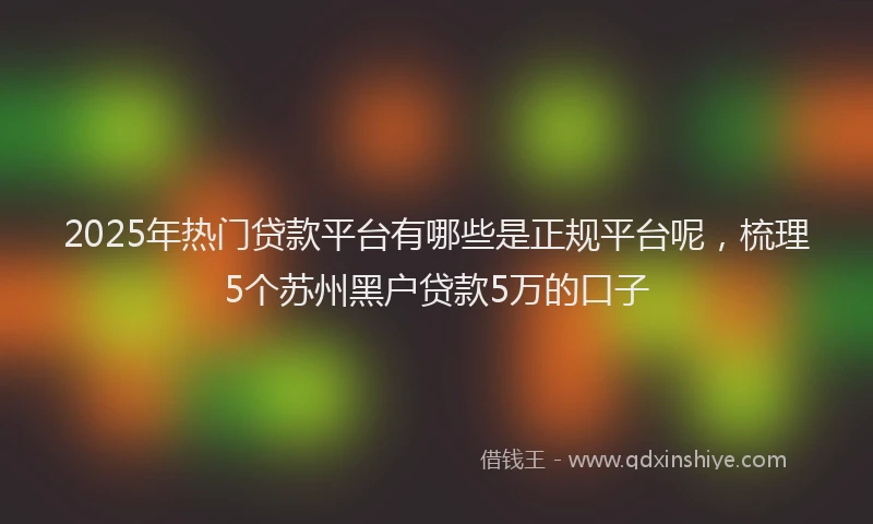 2025年热门贷款平台有哪些是正规平台呢，梳理5个苏州黑户贷款5万的口子