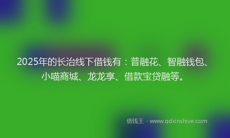 2025年的长治线下借钱有：普融花、智融钱包、小喵商城、龙龙享、借款宝贷融等。