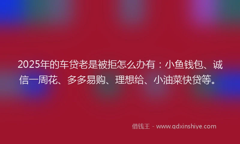 2025年的车贷老是被拒怎么办有：小鱼钱包、诚信一周花、多多易购、理想给、小油菜快贷等。