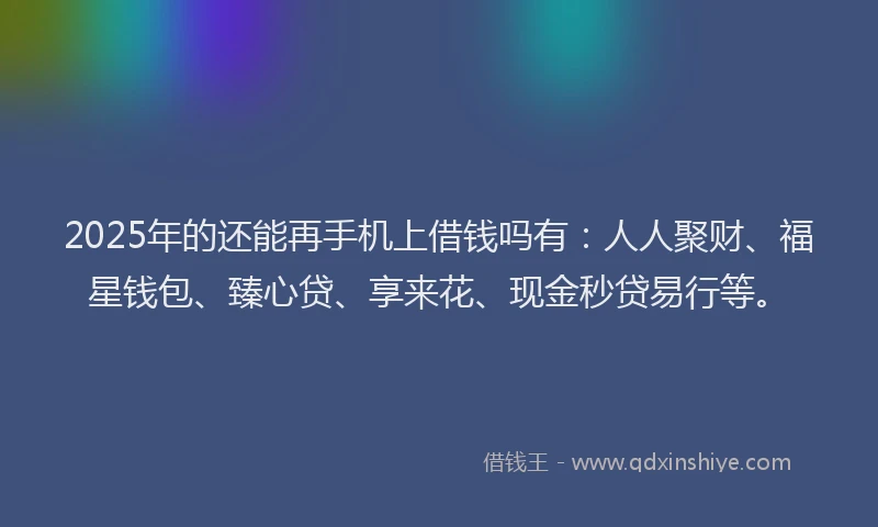 2025年的还能再手机上借钱吗有：人人聚财、福星钱包、臻心贷、享来花、现金秒贷易行等。