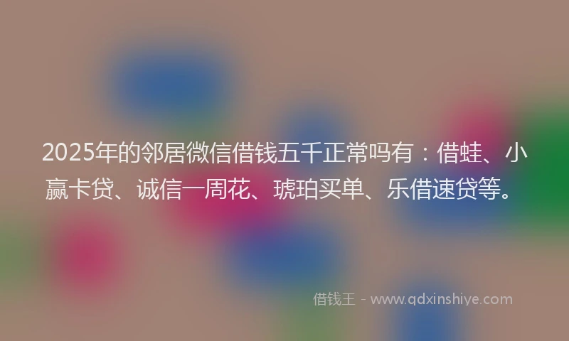 2025年的邻居微信借钱五千正常吗有：借蛙、小赢卡贷、诚信一周花、琥珀买单、乐借速贷等。