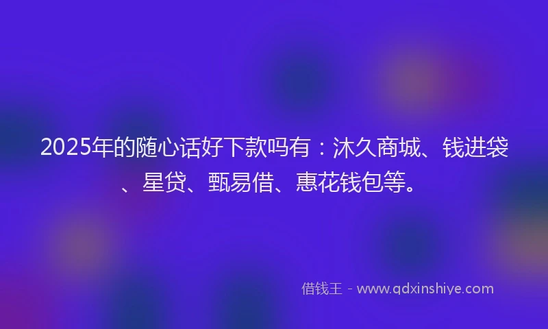 2025年的随心话好下款吗有：沐久商城、钱进袋、星贷、甄易借、惠花钱包等。