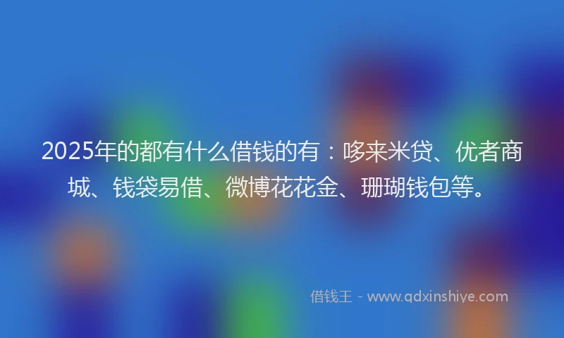 2025年的都有什么借钱的有：哆来米贷、优者商城、钱袋易借、微博花花金、珊瑚钱包等。