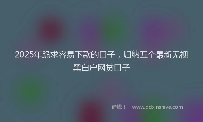 2025年跪求容易下款的口子，归纳五个最新无视黑白户网贷口子