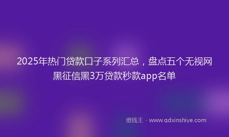 2025年热门贷款口子系列汇总，盘点五个无视网黑征信黑3万贷款秒款app名单