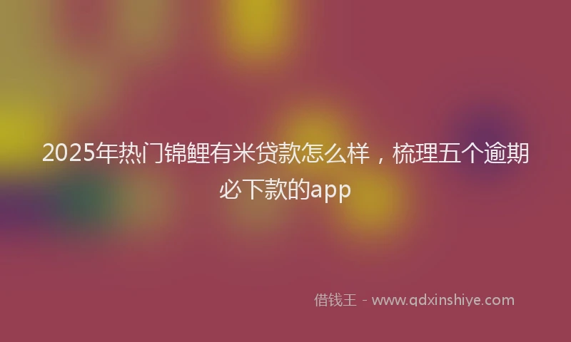 2025年热门锦鲤有米贷款怎么样，梳理五个逾期必下款的app