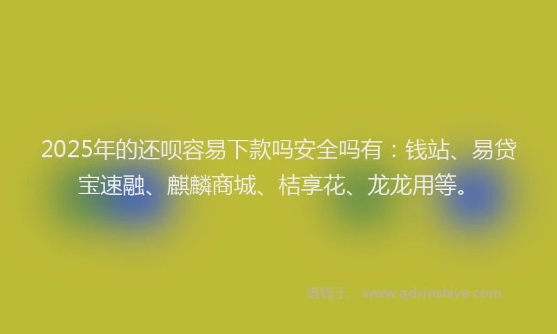 2025年的还呗容易下款吗安全吗有：钱站、易贷宝速融、麒麟商城、桔享花、龙龙用等。