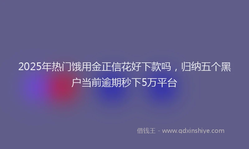 2025年热门饿用金正信花好下款吗，归纳五个黑户当前逾期秒下5万平台