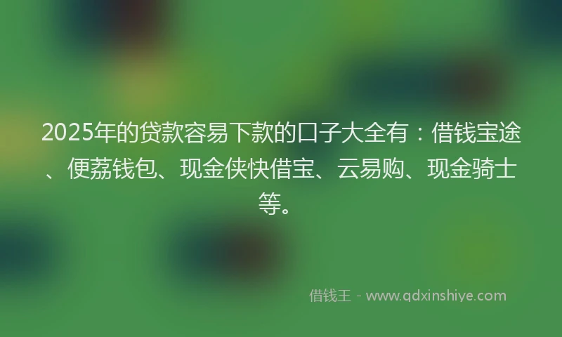 2025年的贷款容易下款的口子大全有：借钱宝途、便荔钱包、现金侠快借宝、云易购、现金骑士等。