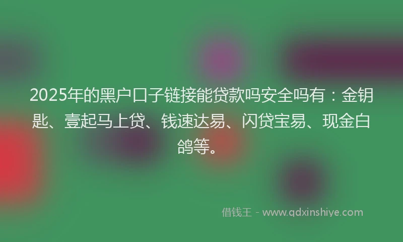 2025年的黑户口子链接能贷款吗安全吗有：金钥匙、壹起马上贷、钱速达易、闪贷宝易、现金白鸽等。