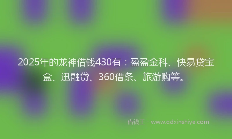 2025年的龙神借钱430有：盈盈金科、快易贷宝盒、迅融贷、360借条、旅游购等。