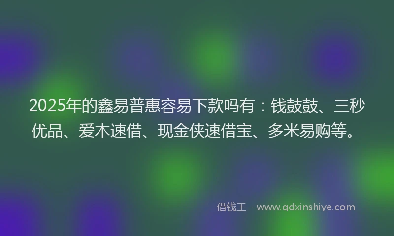 2025年的鑫易普惠容易下款吗有：钱鼓鼓、三秒优品、爱木速借、现金侠速借宝、多米易购等。