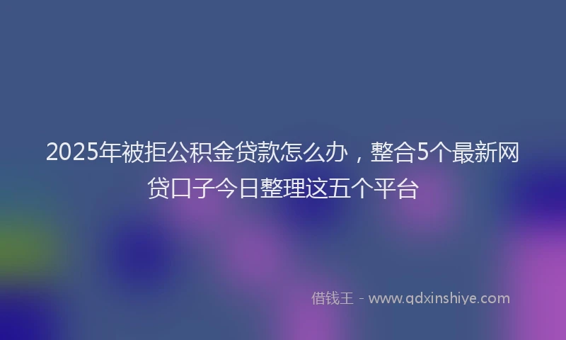 2025年被拒公积金贷款怎么办，整合5个最新网贷口子今日整理这五个平台