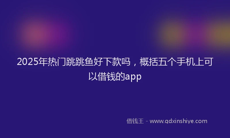 2025年热门跳跳鱼好下款吗，概括五个手机上可以借钱的app