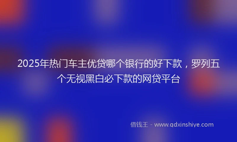 2025年热门车主优贷哪个银行的好下款，罗列五个无视黑白必下款的网贷平台