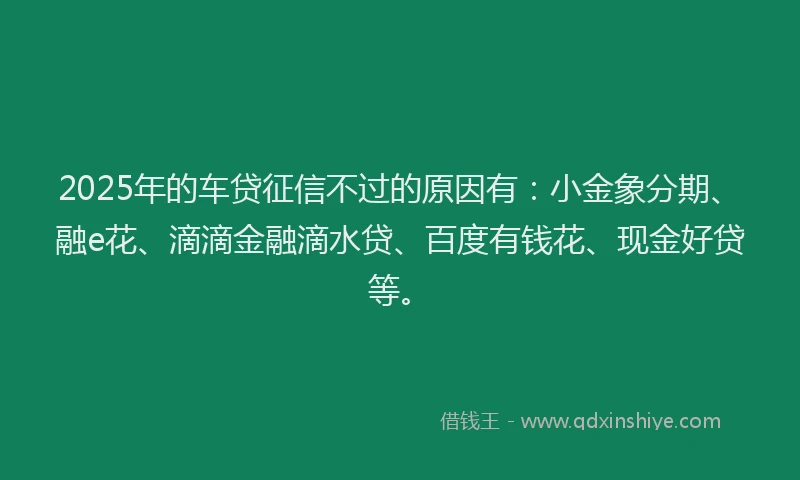 2025年的车贷征信不过的原因有：小金象分期、融e花、滴滴金融滴水贷、百度有钱花、现金好贷等。