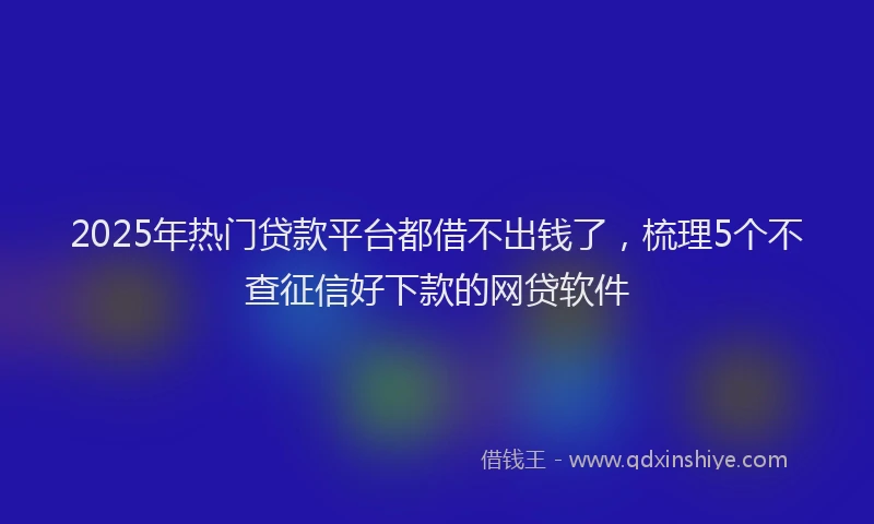 2025年热门贷款平台都借不出钱了，梳理5个不查征信好下款的网贷软件
