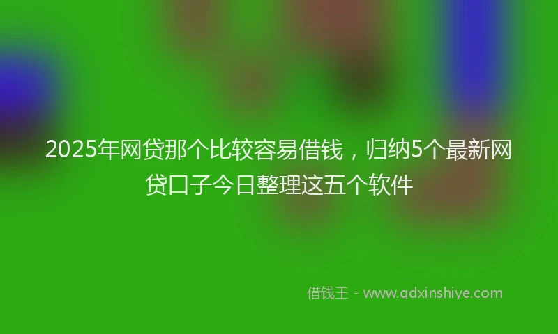 2025年网贷那个比较容易借钱，归纳5个最新网贷口子今日整理这五个软件