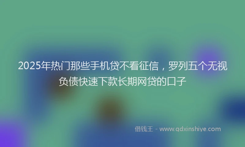 2025年热门那些手机贷不看征信，罗列五个无视负债快速下款长期网贷的口子