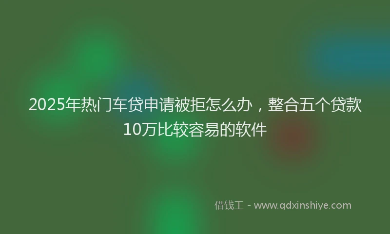2025年热门车贷申请被拒怎么办，整合五个贷款10万比较容易的软件