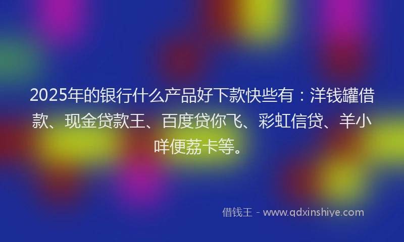 2025年的银行什么产品好下款快些有：洋钱罐借款、现金贷款王、百度贷你飞、彩虹信贷、羊小咩便荔卡等。