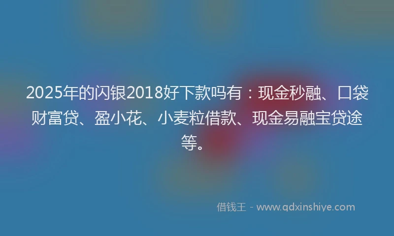 2025年的闪银2018好下款吗有：现金秒融、口袋财富贷、盈小花、小麦粒借款、现金易融宝贷途等。
