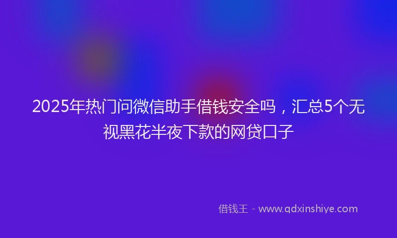 2025年热门问微信助手借钱安全吗，汇总5个无视黑花半夜下款的网贷口子