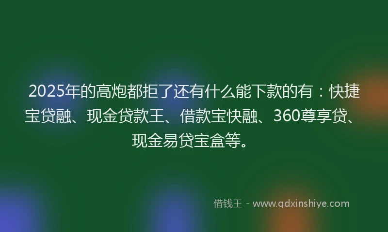 2025年的高炮都拒了还有什么能下款的有：快捷宝贷融、现金贷款王、借款宝快融、360尊享贷、现金易贷宝盒等。