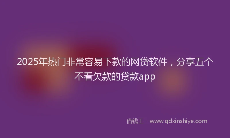2025年热门非常容易下款的网贷软件，分享五个不看欠款的贷款app