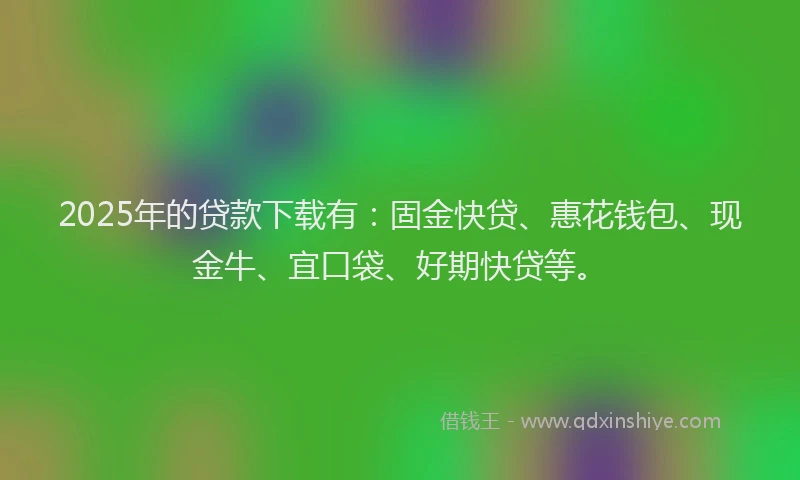 2025年的贷款下载有：固金快贷、惠花钱包、现金牛、宜口袋、好期快贷等。
