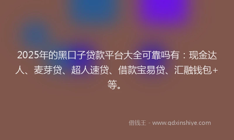 2025年的黑口子贷款平台大全可靠吗有：现金达人、麦芽贷、超人速贷、借款宝易贷、汇融钱包+等。