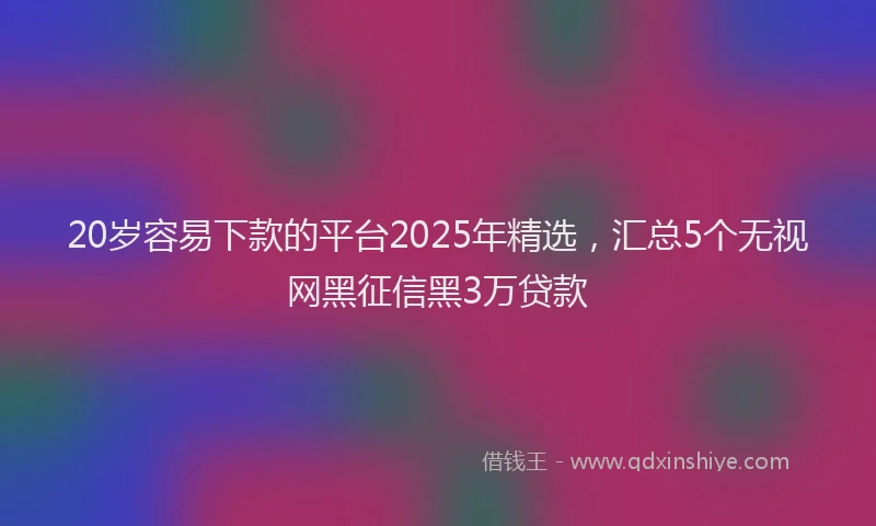 20岁容易下款的平台2025年精选，汇总5个无视网黑征信黑3万贷款
