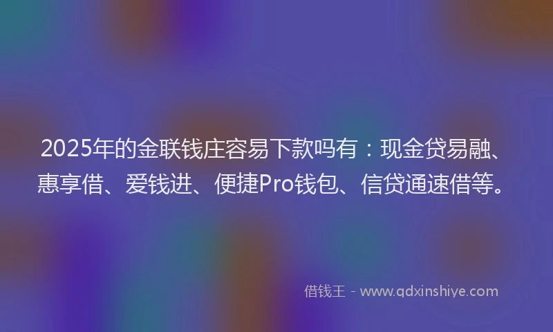 2025年的金联钱庄容易下款吗有：现金贷易融、惠享借、爱钱进、便捷Pro钱包、信贷通速借等。