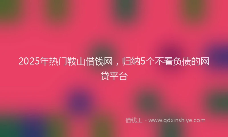2025年热门鞍山借钱网，归纳5个不看负债的网贷平台