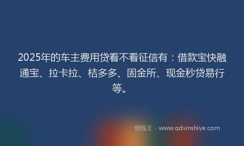 2025年的车主费用贷看不看征信有：借款宝快融通宝、拉卡拉、桔多多、固金所、现金秒贷易行等。