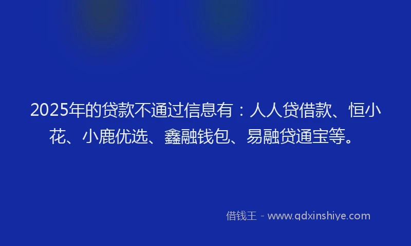 2025年的贷款不通过信息有：人人贷借款、恒小花、小鹿优选、鑫融钱包、易融贷通宝等。