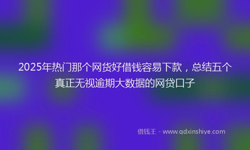 2025年热门那个网货好借钱容易下款，总结五个真正无视逾期大数据的网贷口子