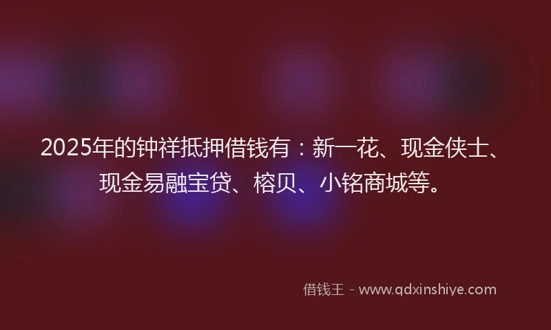 2025年的钟祥抵押借钱有：新一花、现金侠士、现金易融宝贷、榕贝、小铭商城等。