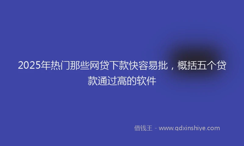2025年热门那些网贷下款快容易批，概括五个贷款通过高的软件