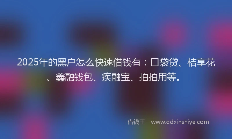 2025年的黑户怎么快速借钱有：口袋贷、桔享花、鑫融钱包、疾融宝、拍拍用等。