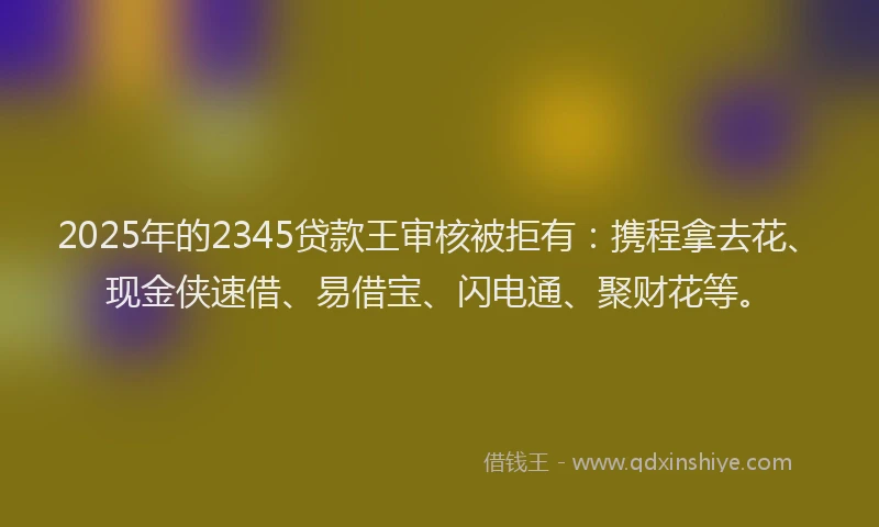 2025年的2345贷款王审核被拒有：携程拿去花、现金侠速借、易借宝、闪电通、聚财花等。