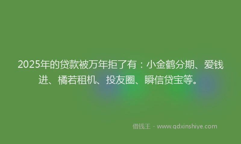 2025年的贷款被万年拒了有：小金鹤分期、爱钱进、橘若租机、投友圈、瞬信贷宝等。