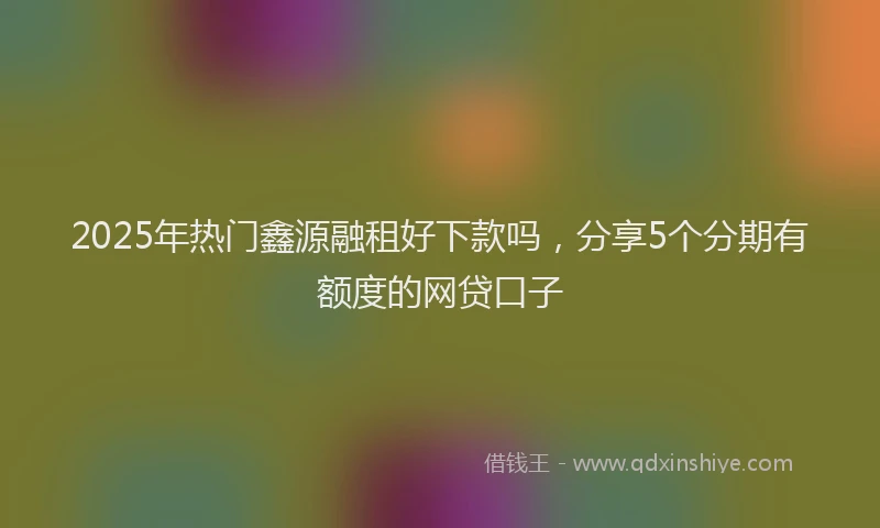 2025年热门鑫源融租好下款吗，分享5个分期有额度的网贷口子