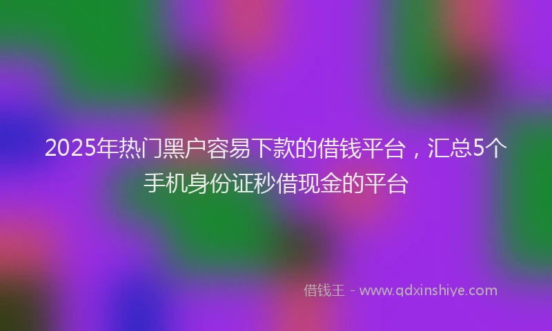 2025年热门黑户容易下款的借钱平台，汇总5个手机身份证秒借现金的平台