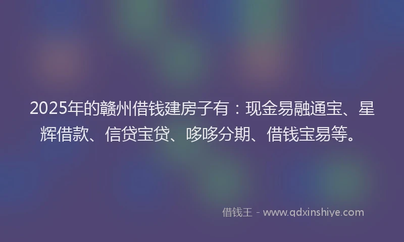 2025年的赣州借钱建房子有：现金易融通宝、星辉借款、信贷宝贷、哆哆分期、借钱宝易等。