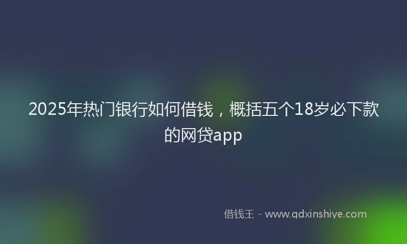 2025年热门银行如何借钱，概括五个18岁必下款的网贷app